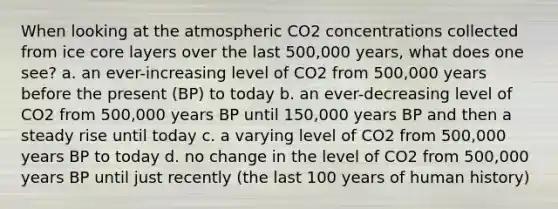 When looking at the atmospheric CO2 concentrations collected from ice core layers over the last 500,000 years, what does one see? a. an ever-increasing level of CO2 from 500,000 years before the present (BP) to today b. an ever-decreasing level of CO2 from 500,000 years BP until 150,000 years BP and then a steady rise until today c. a varying level of CO2 from 500,000 years BP to today d. no change in the level of CO2 from 500,000 years BP until just recently (the last 100 years of human history)