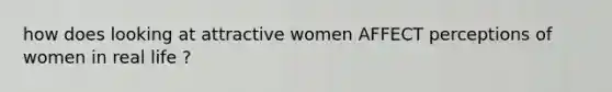 how does looking at attractive women AFFECT perceptions of women in real life ?