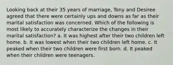 Looking back at their 35 years of marriage, Tony and Desiree agreed that there were certainly ups and downs as far as their marital satisfaction was concerned. Which of the following is most likely to accurately characterize the changes in their marital satisfaction? a. It was highest after their two children left home. b. It was lowest when their two children left home. c. It peaked when their two children were first born. d. It peaked when their children were teenagers.