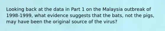 Looking back at the data in Part 1 on the Malaysia outbreak of 1998-1999, what evidence suggests that the bats, not the pigs, may have been the original source of the virus?