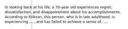 In looking back at his life, a 70-year old experiences regret, dissatisfaction, and disappointment about his accomplishments. According to Erikson, this person, who is in late adulthood, is experiencing.......and has failed to achieve a sense of......