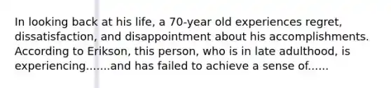 In looking back at his life, a 70-year old experiences regret, dissatisfaction, and disappointment about his accomplishments. According to Erikson, this person, who is in late adulthood, is experiencing.......and has failed to achieve a sense of......