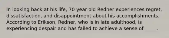 In looking back at his life, 70-year-old Redner experiences regret, dissatisfaction, and disappointment about his accomplishments. According to Erikson, Redner, who is in late adulthood, is experiencing despair and has failed to achieve a sense of _____.