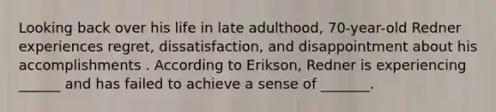 Looking back over his life in late adulthood, 70-year-old Redner experiences regret, dissatisfaction, and disappointment about his accomplishments . According to Erikson, Redner is experiencing ______ and has failed to achieve a sense of _______.