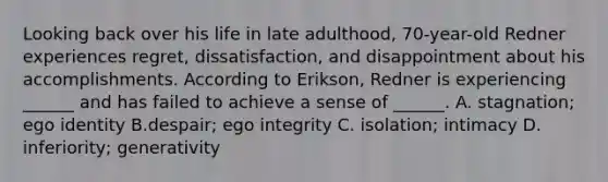 Looking back over his life in late adulthood, 70-year-old Redner experiences regret, dissatisfaction, and disappointment about his accomplishments. According to Erikson, Redner is experiencing ______ and has failed to achieve a sense of ______. A. stagnation; ego identity B.despair; ego integrity C. isolation; intimacy D. inferiority; generativity