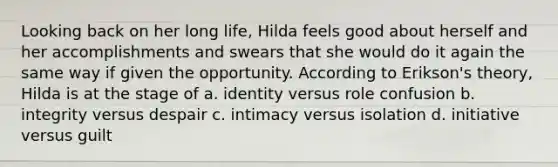 Looking back on her long life, Hilda feels good about herself and her accomplishments and swears that she would do it again the same way if given the opportunity. According to Erikson's theory, Hilda is at the stage of a. identity versus role confusion b. integrity versus despair c. intimacy versus isolation d. initiative versus guilt