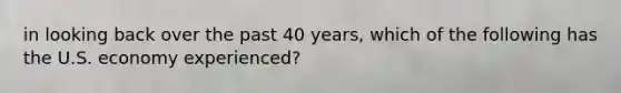 in looking back over the past 40 years, which of the following has the U.S. economy experienced?