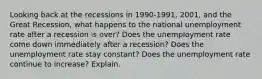 Looking back at the recessions in 1990-1991, 2001, and the Great Recession, what happens to the national unemployment rate after a recession is over? Does the unemployment rate come down immediately after a recession? Does the unemployment rate stay constant? Does the unemployment rate continue to increase? Explain.