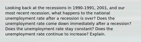 Looking back at the recessions in 1990-1991, 2001, and our most recent recession, what happens to the national unemployment rate after a recession is over? Does the unemployment rate come down immediately after a recession? Does the unemployment rate stay constant? Does the unemployment rate continue to increase? Explain.