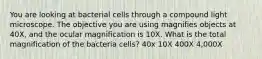 You are looking at bacterial cells through a compound light microscope. The objective you are using magnifies objects at 40X, and the ocular magnification is 10X. What is the total magnification of the bacteria cells? 40x 10X 400X 4,000X