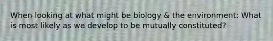 When looking at what might be biology & the environment: What is most likely as we develop to be mutually constituted?