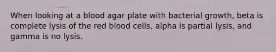 When looking at a blood agar plate with bacterial growth, beta is complete lysis of the red blood cells, alpha is partial lysis, and gamma is no lysis.