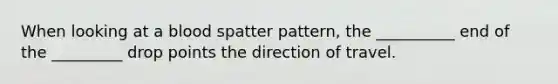 When looking at a blood spatter pattern, the __________ end of the _________ drop points the direction of travel.