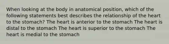 When looking at the body in anatomical position, which of the following statements best describes the relationship of the heart to the stomach? The heart is anterior to the stomach The heart is distal to the stomach The heart is superior to the stomach The heart is medial to the stomach