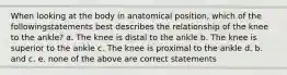 When looking at the body in anatomical position, which of the followingstatements best describes the relationship of the knee to the ankle? a. The knee is distal to the ankle b. The knee is superior to the ankle c. The knee is proximal to the ankle d. b. and c. e. none of the above are correct statements