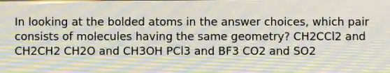 In looking at the bolded atoms in the answer choices, which pair consists of molecules having the same geometry? CH2CCl2 and CH2CH2 CH2O and CH3OH PCl3 and BF3 CO2 and SO2