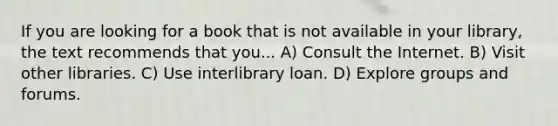 If you are looking for a book that is not available in your library, the text recommends that you... A) Consult the Internet. B) Visit other libraries. C) Use interlibrary loan. D) Explore groups and forums.