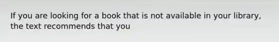 If you are looking for a book that is not available in your library, the text recommends that you