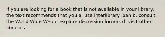 If you are looking for a book that is not available in your library, the text recommends that you a. use interlibrary loan b. consult the World Wide Web c. explore discussion forums d. visit other libraries