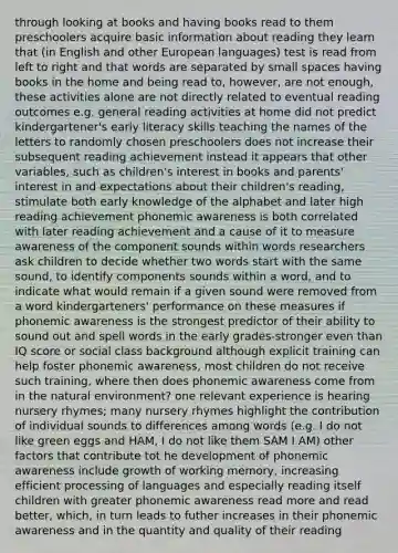 through looking at books and having books read to them preschoolers acquire basic information about reading they learn that (in English and other European languages) test is read from left to right and that words are separated by small spaces having books in the home and being read to, however, are not enough, these activities alone are not directly related to eventual reading outcomes e.g. general reading activities at home did not predict kindergartener's early literacy skills teaching the names of the letters to randomly chosen preschoolers does not increase their subsequent reading achievement instead it appears that other variables, such as children's interest in books and parents' interest in and expectations about their children's reading, stimulate both early knowledge of the alphabet and later high reading achievement phonemic awareness is both correlated with later reading achievement and a cause of it to measure awareness of the component sounds within words researchers ask children to decide whether two words start with the same sound, to identify components sounds within a word, and to indicate what would remain if a given sound were removed from a word kindergarteners' performance on these measures if phonemic awareness is the strongest predictor of their ability to sound out and spell words in the early grades-stronger even than IQ score or social class background although explicit training can help foster phonemic awareness, most children do not receive such training, where then does phonemic awareness come from in the natural environment? one relevant experience is hearing nursery rhymes; many nursery rhymes highlight the contribution of individual sounds to differences among words (e.g. I do not like green eggs and HAM, I do not like them SAM I AM) other factors that contribute tot he development of phonemic awareness include growth of working memory, increasing efficient processing of languages and especially reading itself children with greater phonemic awareness read more and read better, which, in turn leads to futher increases in their phonemic awareness and in the quantity and quality of their reading