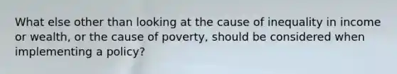 What else other than looking at the cause of inequality in income or wealth, or the cause of poverty, should be considered when implementing a policy?