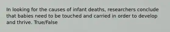 In looking for the causes of infant deaths, researchers conclude that babies need to be touched and carried in order to develop and thrive. True/False