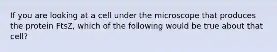 If you are looking at a cell under the microscope that produces the protein FtsZ, which of the following would be true about that cell?