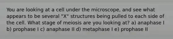 You are looking at a cell under the microscope, and see what appears to be several "X" structures being pulled to each side of the cell. What stage of meiosis are you looking at? a) anaphase I b) prophase I c) anaphase II d) metaphase I e) prophase II