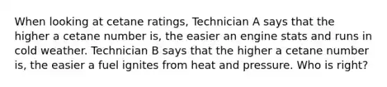 When looking at cetane ratings, Technician A says that the higher a cetane number is, the easier an engine stats and runs in cold weather. Technician B says that the higher a cetane number is, the easier a fuel ignites from heat and pressure. Who is right?