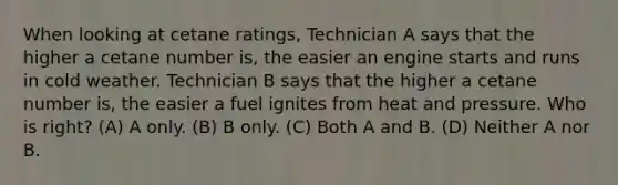 When looking at cetane ratings, Technician A says that the higher a cetane number is, the easier an engine starts and runs in cold weather. Technician B says that the higher a cetane number is, the easier a fuel ignites from heat and pressure. Who is right? (A) A only. (B) B only. (C) Both A and B. (D) Neither A nor B.