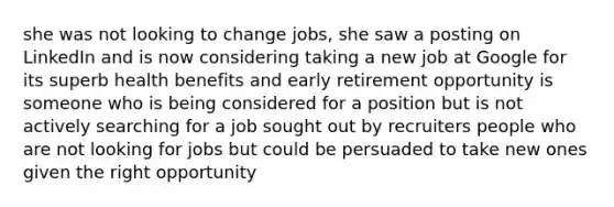 she was not looking to change jobs, she saw a posting on LinkedIn and is now considering taking a new job at Google for its superb health benefits and early retirement opportunity is someone who is being considered for a position but is not actively searching for a job sought out by recruiters people who are not looking for jobs but could be persuaded to take new ones given the right opportunity