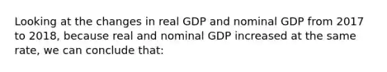 Looking at the changes in real GDP and nominal GDP from 2017 to 2018, because real and nominal GDP increased at the same rate, we can conclude that: