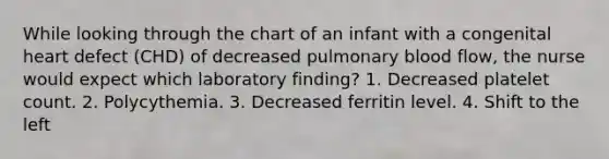 While looking through the chart of an infant with a congenital heart defect (CHD) of decreased pulmonary blood flow, the nurse would expect which laboratory finding? 1. Decreased platelet count. 2. Polycythemia. 3. Decreased ferritin level. 4. Shift to the left