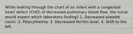 While looking through the chart of an infant with a congenital heart defect (CHD) of decreased pulmonary blood flow, the nurse would expect which laboratory finding? 1. Decreased platelet count. 2. Polycythemia. 3. Decreased ferritin level. 4. Shift to the left.