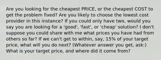 Are you looking for the cheapest PRICE, or the cheapest COST to get the problem fixed? Are you likely to choose the lowest cost provider in this instance? If you could only have two, would you say you are looking for a 'good', 'fast', or 'cheap' solution? I don't suppose you could share with me what prices you have had from others so far? If we can't get to within, say, 15% of your target price, what will you do next? (Whatever answer you get, ask:) What is your target price, and where did it come from?