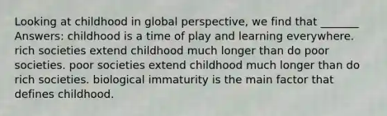 Looking at childhood in global perspective, we find that _______ Answers: childhood is a time of play and learning everywhere. rich societies extend childhood much longer than do poor societies. poor societies extend childhood much longer than do rich societies. biological immaturity is the main factor that defines childhood.