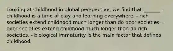 Looking at childhood in global perspective, we find that _______ - childhood is a time of play and learning everywhere. - rich societies extend childhood much longer than do poor societies. - poor societies extend childhood much longer than do rich societies. - biological immaturity is the main factor that defines childhood.