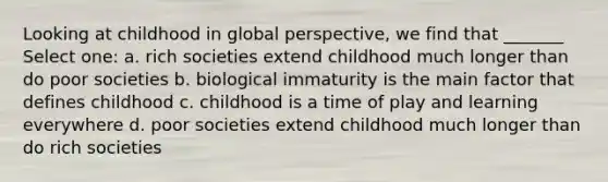 Looking at childhood in global perspective, we find that _______ Select one: a. rich societies extend childhood much longer than do poor societies b. biological immaturity is the main factor that defines childhood c. childhood is a time of play and learning everywhere d. poor societies extend childhood much longer than do rich societies