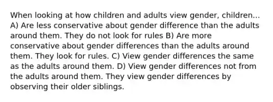 When looking at how children and adults view gender, children... A) Are less conservative about gender difference than the adults around them. They do not look for rules B) Are more conservative about gender differences than the adults around them. They look for rules. C) View gender differences the same as the adults around them. D) View gender differences not from the adults around them. They view gender differences by observing their older siblings.