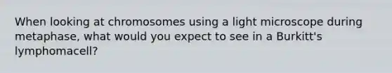 When looking at chromosomes using a light microscope during metaphase, what would you expect to see in a Burkitt's lymphomacell?