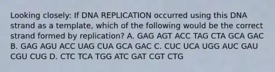 Looking closely: If DNA REPLICATION occurred using this DNA strand as a template, which of the following would be the correct strand formed by replication? A. GAG AGT ACC TAG CTA GCA GAC B. GAG AGU ACC UAG CUA GCA GAC C. CUC UCA UGG AUC GAU CGU CUG D. CTC TCA TGG ATC GAT CGT CTG