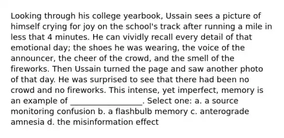 Looking through his college yearbook, Ussain sees a picture of himself crying for joy on the school's track after running a mile in less that 4 minutes. He can vividly recall every detail of that emotional day; the shoes he was wearing, the voice of the announcer, the cheer of the crowd, and the smell of the fireworks. Then Ussain turned the page and saw another photo of that day. He was surprised to see that there had been no crowd and no fireworks. This intense, yet imperfect, memory is an example of __________________. Select one: a. a source monitoring confusion b. a flashbulb memory c. anterograde amnesia d. the misinformation effect