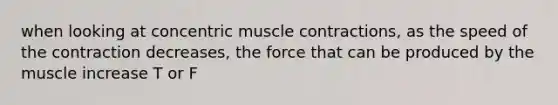 when looking at concentric muscle contractions, as the speed of the contraction decreases, the force that can be produced by the muscle increase T or F