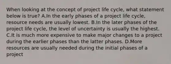 When looking at the concept of project life cycle, what statement below is true? A.In the early phases of a project life cycle, resource needs are usually lowest. B.In the later phases of the project life cycle, the level of uncertainty is usually the highest. C.It is much more expensive to make major changes to a project during the earlier phases than the latter phases. D.More resources are usually needed during the initial phases of a project