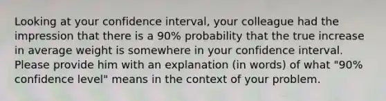 Looking at your confidence interval, your colleague had the impression that there is a 90% probability that the true increase in average weight is somewhere in your confidence interval. Please provide him with an explanation (in words) of what "90% confidence level" means in the context of your problem.