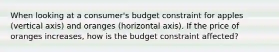 When looking at a consumer's budget constraint for apples (vertical axis) and oranges (horizontal axis). If the price of oranges increases, how is the budget constraint affected?