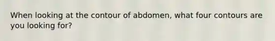 When looking at the contour of abdomen, what four contours are you looking for?