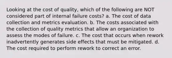 Looking at the cost of quality, which of the following are NOT considered part of internal failure costs? a. The cost of data collection and metrics evaluation. b. The costs associated with the collection of quality metrics that allow an organization to assess the modes of failure. c. The cost that occurs when rework inadvertently generates side effects that must be mitigated. d. The cost required to perform rework to correct an error.