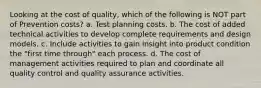 Looking at the cost of quality, which of the following is NOT part of Prevention costs? a. Test planning costs. b. The cost of added technical activities to develop complete requirements and design models. c. Include activities to gain insight into product condition the "first time through" each process. d. The cost of management activities required to plan and coordinate all quality control and quality assurance activities.