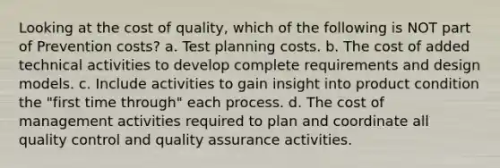 Looking at the cost of quality, which of the following is NOT part of Prevention costs? a. Test planning costs. b. The cost of added technical activities to develop complete requirements and design models. c. Include activities to gain insight into product condition the "first time through" each process. d. The cost of management activities required to plan and coordinate all quality control and quality assurance activities.